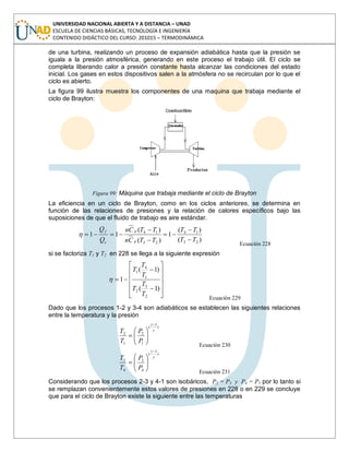 UNIVERSIDAD NACIONAL ABIERTA Y A DISTANCIA – UNAD
ESCUELA DE CIENCIAS BÁSICAS, TECNOLOGÍA E INGENIERÍA
CONTENIDO DIDÁCTICO DEL CURSO: 201015 – TERMODINÁMICA
de una turbina, realizando un proceso de expansión adiabática hasta que la presión se
iguala a la presión atmosférica, generando en este proceso el trabajo útil. El ciclo se
completa liberando calor a presión constante hasta alcanzar las condiciones del estado
inicial. Los gases en estos dispositivos salen a la atmósfera no se recirculan por lo que el
ciclo es abierto.
La figura 99 ilustra muestra los componentes de una maquina que trabaja mediante el
ciclo de Brayton:
Figura 99: Máquina que trabaja mediante el ciclo de Brayton
La eficiencia en un ciclo de Brayton, como en los ciclos anteriores, se determina en
función de las relaciones de presiones y la relación de calores específicos bajo las
suposiciones de que el fluido de trabajo es aire estándar.
)(
)(
1
)(
)(
11
23
14
23
14
TT
TT
TTCn
TTCn
Q
Q
p
p
c
f
Ecuación 228
si se factoriza T1 y T2 en 228 se llega a la siguiente expresión
)1(
)1(
1
2
3
2
1
4
1
T
T
T
T
T
T
Ecuación 229
Dado que los procesos 1-2 y 3-4 son adiabáticos se establecen las siguientes relaciones
entre la temperatura y la presión
)
1
(
1
2
1
2
P
P
T
T
Ecuación 230
)
1
(
4
3
4
3
P
P
T
T
Ecuación 231
Considerando que los procesos 2-3 y 4-1 son isobáricos, P2 = P3 y P4 = P1 por lo tanto si
se remplazan convenientemente estos valores de presiones en 228 o en 229 se concluye
que para el ciclo de Brayton existe la siguiente entre las temperaturas
 