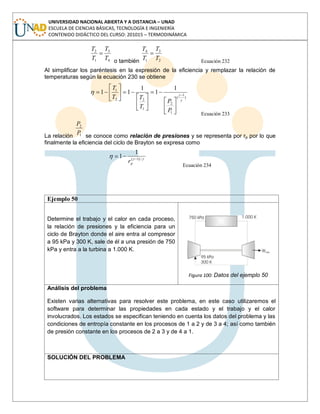 UNIVERSIDAD NACIONAL ABIERTA Y A DISTANCIA – UNAD
ESCUELA DE CIENCIAS BÁSICAS, TECNOLOGÍA E INGENIERÍA
CONTENIDO DIDÁCTICO DEL CURSO: 201015 – TERMODINÁMICA
4
3
1
2
T
T
T
T
o también 2
3
1
4
T
T
T
T
Ecuación 232
Al simplificar los paréntesis en la expresión de la eficiencia y remplazar la relación de
temperaturas según la ecuación 230 se obtiene
)
1
(
1
2
1
22
1 1
1
1
11
P
P
T
TT
T
Ecuación 233
La relación 1
2
P
P
se conoce como relación de presiones y se representa por rp por lo que
finalmente la eficiencia del ciclo de Brayton se expresa como
/)1(
1
1
pr
Ecuación 234
Ejemplo 50
Determine el trabajo y el calor en cada proceso,
la relación de presiones y la eficiencia para un
ciclo de Brayton donde el aire entra al compresor
a 95 kPa y 300 K, sale de él a una presión de 750
kPa y entra a la turbina a 1.000 K.
Figura 100: Datos del ejemplo 50
Análisis del problema
Existen varias alternativas para resolver este problema, en este caso utilizaremos el
software para determinar las propiedades en cada estado y el trabajo y el calor
involucrados. Los estados se especifican teniendo en cuenta los datos del problema y las
condiciones de entropía constante en los procesos de 1 a 2 y de 3 a 4; así como también
de presión constante en los procesos de 2 a 3 y de 4 a 1.
SOLUCIÓN DEL PROBLEMA
 