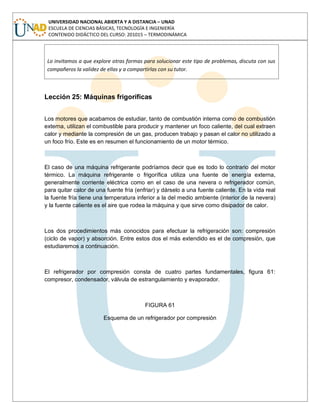 UNIVERSIDAD NACIONAL ABIERTA Y A DISTANCIA – UNAD
ESCUELA DE CIENCIAS BÁSICAS, TECNOLOGÍA E INGENIERÍA
CONTENIDO DIDÁCTICO DEL CURSO: 201015 – TERMODINÁMICA
Lo invitamos a que explore otras formas para solucionar este tipo de problemas, discuta con sus
compañeros la validez de ellas y a compartirlas con su tutor.
Lección 25: Máquinas frigoríficas
Los motores que acabamos de estudiar, tanto de combustión interna como de combustión
externa, utilizan el combustible para producir y mantener un foco caliente, del cual extraen
calor y mediante la compresión de un gas, producen trabajo y pasan el calor no utilizado a
un foco frío. Este es en resumen el funcionamiento de un motor térmico.
El caso de una máquina refrigerante podríamos decir que es todo lo contrario del motor
térmico. La máquina refrigerante o frigorífica utiliza una fuente de energía externa,
generalmente corriente eléctrica como en el caso de una nevera o refrigerador común,
para quitar calor de una fuente fría (enfriar) y dárselo a una fuente caliente. En la vida real
la fuente fría tiene una temperatura inferior a la del medio ambiente (interior de la nevera)
y la fuente caliente es el aire que rodea la máquina y que sirve como disipador de calor.
Los dos procedimientos más conocidos para efectuar la refrigeración son: compresión
(ciclo de vapor) y absorción. Entre estos dos el más extendido es el de compresión, que
estudiaremos a continuación.
El refrigerador por compresión consta de cuatro partes fundamentales, figura 61:
compresor, condensador, válvula de estrangulamiento y evaporador.
FIGURA 61
Esquema de un refrigerador por compresión
 