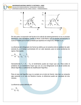 UNIVERSIDAD NACIONAL ABIERTA Y A DISTANCIA – UNAD
ESCUELA DE CIENCIAS BÁSICAS, TECNOLOGÍA E INGENIERÍA
CONTENIDO DIDÁCTICO DEL CURSO: 201015 – TERMODINÁMICA
De otra parte, la expansión del líquido en la válvula de estrangulamiento no es un proceso
isentrópico, sino isentálpico, similar al efecto Joule-Kelvin que se estudió previamente; lo
cual se muestra por la línea punteada que aparece en la figura 62, literales a y b.
La eficiencia del refrigerador de Carnot se define por el cociente entre la cantidad de calor
extraída Q2 y el trabajo suministrado en valor absoluto, para no tener problemas de
signos. Nos queda:
21
2
21
22
TT
T
QQ
Q
W
Q
Ec. 6
Generalmente T2 > (T1 – T2), el rendimiento puede ser mayor que uno. Para evitar el
problema de un rendimiento mayor que uno, la η de refrigeración se le da el nombre de
efecto frigorífico o coeficiente de amplificación frigorífica.
Para el caso del frigorífico que no cumple con el ciclo de Carnot, más bien se comporta
algo parecido a un ciclo de Rankine inverso, la eficiencia puede ser calculada de otra
manera.
La eficiencia queda definida por:
21
2
QQ
Q
 