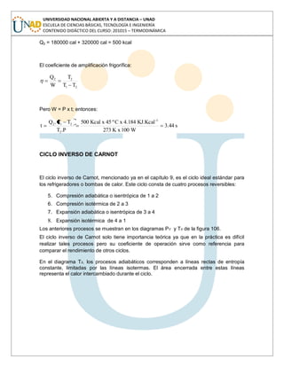 UNIVERSIDAD NACIONAL ABIERTA Y A DISTANCIA – UNAD
ESCUELA DE CIENCIAS BÁSICAS, TECNOLOGÍA E INGENIERÍA
CONTENIDO DIDÁCTICO DEL CURSO: 201015 – TERMODINÁMICA
Q2 = 180000 cal + 320000 cal = 500 kcal
El coeficiente de amplificación frigorífica:
21
22
TT
T
W
Q
Pero W = P x t; entonces:
s44.3
W100K x273
KJ.Kcal4.184xCº45xKcal500
P.T
TT.Q
t
1-
2
212
CICLO INVERSO DE CARNOT
El ciclo inverso de Carnot, mencionado ya en el capítulo 9, es el ciclo ideal estándar para
los refrigeradores o bombas de calor. Este ciclo consta de cuatro procesos reversibles:
5. Compresión adiabática o isentrópica de 1 a 2
6. Compresión isotérmica de 2 a 3
7. Expansión adiabática o isentrópica de 3 a 4
8. Expansión isotérmica de 4 a 1
Los anteriores procesos se muestran en los diagramas Pv y Ts de la figura 106.
El ciclo inverso de Carnot solo tiene importancia teórica ya que en la práctica es difícil
realizar tales procesos pero su coeficiente de operación sirve como referencia para
comparar el rendimiento de otros ciclos.
En el diagrama Ts, los procesos adiabáticos corresponden a líneas rectas de entropía
constante, limitadas por las líneas isotermas. El área encerrada entre estas líneas
representa el calor intercambiado durante el ciclo.
 