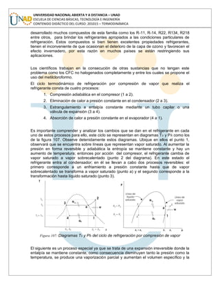 UNIVERSIDAD NACIONAL ABIERTA Y A DISTANCIA – UNAD
ESCUELA DE CIENCIAS BÁSICAS, TECNOLOGÍA E INGENIERÍA
CONTENIDO DIDÁCTICO DEL CURSO: 201015 – TERMODINÁMICA
desarrollado muchos compuestos de esta familia como los R-11, R-14, R22, R134, R218
entre otros, para brindar los refrigerantes apropiados a las condiciones particulares de
refrigeración. Estos compuestos si bien tienen excelentes propiedades refrigerantes,
tienen el inconveniente de que ocasionan el deterioro de la capa de ozono y favorecen el
efecto invernadero, por esta razón en muchos países se están restringiendo sus
aplicaciones.
Los científicos trabajan en la consecución de otras sustancias que no tengan este
problema como los CFC no halogenados completamente y entre los cuales se propone el
uso del metilcloroformo.
El ciclo termodinámico de refrigeración por compresión de vapor que realiza el
refrigerante consta de cuatro procesos:
1. Compresión adiabática en el compresor (1 a 2).
2. Eliminación de calor a presión constante en el condensador (2 a 3).
3. Estrangulamiento a entalpía constante mediante un tubo capilar o una
válvula de expansión (3 a 4).
4. Absorción de calor a presión constante en el evaporador (4 a 1).
Es importante comprender y analizar los cambios que se dan en el refrigerante en cada
uno de estos procesos para ello, este ciclo se representan en diagramas Ts y Ph como los
de la figura 107. Observe detenidamente estos diagramas. Ubique en ellos el punto 1,
observará que se encuentra sobre líneas que representan vapor saturado. Al aumentar la
presión en forma reversible y adiabática la entropía se mantiene constante y hay un
aumento de temperatura; entonces por acción del compresor, el refrigerante cambia de
vapor saturado a vapor sobrecalentado (punto 2 del diagrama). En este estado el
refrigerante entra al condensador; en él se llevan a cabo dos procesos reversibles: el
primero corresponde a un enfriamiento a presión constante hasta que de vapor
sobrecalentado se transforma a vapor saturado (punto a) y el segundo corresponde a la
transformación hasta líquido saturado (punto 3).
Figura 107: Diagramas Ts y Ph del ciclo de refrigeración por compresión de vapor
El siguiente es un proceso especial ya que se trata de una expansión irreversible donde la
entalpía se mantiene constante, como consecuencia disminuyen tanto la presión como la
temperatura, se produce una vaporización parcial y aumentan el volumen específico y la
 