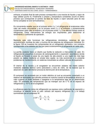 UNIVERSIDAD NACIONAL ABIERTA Y A DISTANCIA – UNAD
ESCUELA DE CIENCIAS BÁSICAS, TECNOLOGÍA E INGENIERÍA
CONTENIDO DIDÁCTICO DEL CURSO: 201015 – TERMODINÁMICA
entropía; el estado final de este proceso corresponde a una mezcla de líquido y vapor de
baja calidad (punto 4). Finalmente a presión y temperatura constantes ocurre el último
proceso que corresponde al cambio de fase de líquido a vapor saturado para de esa
forma completar el ciclo termodinámico.
Es conveniente resaltar que en el proceso entre 4 y 1 el refrigerante al evaporarse retira
calor del medio circundante y en el proceso entre 2 y 3 al enfriarse y posteriormente
condensarse cede calor al exterior y en el proceso entre 1 y 2 se efectúa trabajo sobre el
refrigerante. Estos intercambios de energía son importantes para determinar el
rendimiento o coeficiente de operación.
Mediante este ciclo funcionan los refrigeradores domésticos, sistemas de aire
acondicionado, bombas de calor y muchos de los sistemas de refrigeración industrial. En
la figura 108 se muestran los componentes de un refrigerador doméstico. Los números
corresponden a los estados por los que pasa sucesivamente el refrigerante en cada ciclo.
La parrilla posterior tiene un diseño que facilita la radiación e intercambio de calor. En
refrigeradores pequeños el proceso de estrangulamiento o expansión isoentálpica donde
el líquido es forzado a pasar de una región de alta presión a una región de más baja
presión se realiza mediante un simple tubo capilar, es más económico y no presenta
problemas de mantenimiento, en sistemas industriales se utilizan válvulas de expansión.
El interior de la nevera y el congelador se encuentran aislados del medio exterior
mediante aislantes térmico como poliuretano y lana de vidrio, de tal manera que la
absorción de calor del interior provoca la disminución de la temperatura.
El compresor es accionado por un motor eléctrico el cual se encuentra conectado a un
sistema de termostato que permite ponerse en marcha cuando la temperatura alcanza un
valor superior al límite deseado o apagarse si la temperatura baja de un determinado
valor. En promedio las temperaturas que se manejan son de 5 ºC en el espacio de
refrigeración y -10 ºC en el congelador.
La eficiencia para los ciclos de refrigeración se expresa como coeficiente de operación y
constituye la relación entre el calor retirado del espacio refrigerado QF y el trabajo
suministrado por el compresor W.
12
41
hh
hh
W
Q
COP
f
Ecuación 240
 