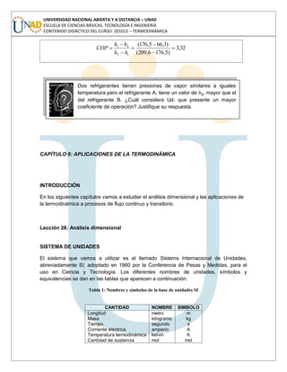 UNIVERSIDAD NACIONAL ABIERTA Y A DISTANCIA – UNAD
ESCUELA DE CIENCIAS BÁSICAS, TECNOLOGÍA E INGENIERÍA
CONTENIDO DIDÁCTICO DEL CURSO: 201015 – TERMODINÁMICA
32,3
)5,1766,209(
)3,665,176(
12
41
hh
hh
COP
Dos refrigerantes tienen presiones de vapor similares a iguales
temperatura pero el refrigerante A, tiene un valor de hfg mayor que el
del refrigerante B. ¿Cuál considera Ud. que presente un mayor
coeficiente de operación? Justifique su respuesta.
CAPÍTULO 6: APLICACIONES DE LA TERMODINÁMICA
INTRODUCCIÓN
En los siguientes capítulos vamos a estudiar el análisis dimensional y las aplicaciones de
la termodinámica a procesos de flujo continuo y transitorio.
Lección 26: Análisis dimensional
SISTEMA DE UNIDADES
El sistema que vamos a utilizar es el llamado Sistema Internacional de Unidades,
abreviadamente SI, adoptado en 1960 por la Conferencia de Pesas y Medidas, para el
uso en Ciencia y Tecnología. Los diferentes nombres de unidades, símbolos y
equivalencias se dan en las tablas que aparecen a continuación.
Tabla 1: Nombres y símbolos de la base de unidades SI
CANTIDAD NOMBRE SIMBOLO
Longitud
Masa
Tiempo
Corriente eléctrica
Temperatura termodinámica
Cantidad de sustancia
metro
kilogramo
segundo
amperio
kelvin
mol
m
kg
s
A
K
mol
 