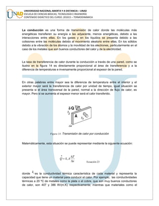 UNIVERSIDAD NACIONAL ABIERTA Y A DISTANCIA – UNAD
ESCUELA DE CIENCIAS BÁSICAS, TECNOLOGÍA E INGENIERÍA
CONTENIDO DIDÁCTICO DEL CURSO: 201015 – TERMODINÁMICA
La conducción es una forma de transmisión de calor donde las moléculas más
energéticas transfieren su energía a las adyacente, menos energéticas, debido a las
interacciones entre ellas. En los gases y en los líquidos se presenta debido a las
colisiones entre las moléculas debido al movimiento aleatorio entre ellas. En los sólidos
debido a la vibración de los átomos y la movilidad de los electrones, particularmente en el
caso de los metales que son buenos conductores del calor y de la electricidad.
La tasa de transferencia de calor durante la conducción a través de una pared, como se
ilustra en la figura 14 es directamente proporcional al área de transferencia y a la
diferencia de temperaturas e inversamente proporcional al espesor de la pared.
En otras palabras entre mayor sea la diferencia de temperatura entre el interior y el
exterior mayor será la transferencia de calor por unidad de tiempo, igual situación se
presenta si el área transversal de la pared, normal a la dirección de flujo de calor, es
mayor. Pero si se aumenta el espesor menor será el calor transferido.
Figura 14: Transmisión de calor por conducción
Matemáticamente, esta situación se puede representar mediante la siguiente ecuación:
x
T
AkQ t
Ecuación 23
donde tk es la conductividad térmica característica de cada material y representa la
capacidad que tiene un material para conducir el calor. Por ejemplo, las conductividades
térmicas a 20 ºC de metales como la plata o el cobre, que son muy buenos conductores
de calor, son 407 y 386 W/(m.K) respectivamente; mientras que materiales como el
 