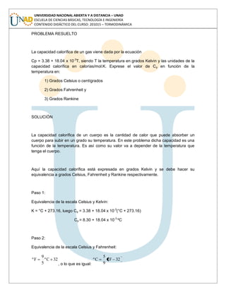 UNIVERSIDAD NACIONAL ABIERTA Y A DISTANCIA – UNAD
ESCUELA DE CIENCIAS BÁSICAS, TECNOLOGÍA E INGENIERÍA
CONTENIDO DIDÁCTICO DEL CURSO: 201015 – TERMODINÁMICA
PROBLEMA RESUELTO
La capacidad calorífica de un gas viene dada por la ecuación
Cp = 3.38 + 18.04 x 10-3
T, siendo T la temperatura en grados Kelvin y las unidades de la
capacidad calorífica en calorías/mol.K. Exprese el valor de Cp en función de la
temperatura en:
1) Grados Celsius o centígrados
2) Grados Fahrenheit y
3) Grados Rankine
SOLUCIÓN
La capacidad calorífica de un cuerpo es la cantidad de calor que puede absorber un
cuerpo para subir en un grado su temperatura. En este problema dicha capacidad es una
función de la temperatura. Es así como su valor va a depender de la temperatura que
tenga el cuerpo.
Aquí la capacidad calorífica está expresada en grados Kelvin y se debe hacer su
equivalencia a grados Celsius, Fahrenheit y Rankine respectivamente.
Paso 1:
Equivalencia de la escala Celsius y Kelvin:
K = °C + 273.16, luego Cp = 3.38 + 18.04 x 10-3
(°C + 273.16)
Cp = 8.30 + 18.04 x 10-3
ºC
Paso 2:
Equivalencia de la escala Celsius y Fahrenheit:
32Cº
5
9
Fº
, o lo que es igual:
32Fº
9
5
Cº
 