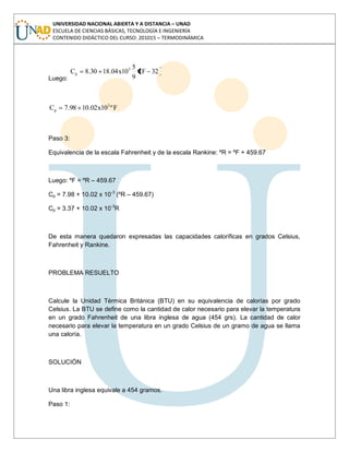 UNIVERSIDAD NACIONAL ABIERTA Y A DISTANCIA – UNAD
ESCUELA DE CIENCIAS BÁSICAS, TECNOLOGÍA E INGENIERÍA
CONTENIDO DIDÁCTICO DEL CURSO: 201015 – TERMODINÁMICA
Luego:
32Fº
9
5
10x04.1830.8C 5
p
Fº10x02.1098.7C 3
p
Paso 3:
Equivalencia de la escala Fahrenheit y de la escala Rankine: ºR = ºF + 459.67
Luego: ºF = ºR – 459.67
Cp = 7.98 + 10.02 x 10-3
(ºR – 459.67)
Cp = 3.37 + 10.02 x 10-3
R
De esta manera quedaron expresadas las capacidades caloríficas en grados Celsius,
Fahrenheit y Rankine.
PROBLEMA RESUELTO
Calcule la Unidad Térmica Británica (BTU) en su equivalencia de calorías por grado
Celsius. La BTU se define como la cantidad de calor necesario para elevar la temperatura
en un grado Fahrenheit de una libra inglesa de agua (454 grs). La cantidad de calor
necesario para elevar la temperatura en un grado Celsius de un gramo de agua se llama
una caloría.
SOLUCIÓN
Una libra inglesa equivale a 454 gramos.
Paso 1:
 