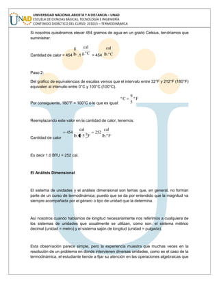 UNIVERSIDAD NACIONAL ABIERTA Y A DISTANCIA – UNAD
ESCUELA DE CIENCIAS BÁSICAS, TECNOLOGÍA E INGENIERÍA
CONTENIDO DIDÁCTICO DEL CURSO: 201015 – TERMODINÁMICA
Si nosotros quisiéramos elevar 454 gramos de agua en un grado Celsius, tendríamos que
suministrar:
Cantidad de calor = 454 lb
g
.1 C.ºg
cal
= 454 C.ºlb
cal
Paso 2:
Del gráfico de equivalencias de escalas vemos que el intervalo entre 32°F y 212°F (180°F)
equivalen al intervalo entre 0°C y 100°C (100°C).
Por consiguiente, 180°F = 100°C o lo que es igual:
Fº
5
9
Cº
Reemplazando este valor en la cantidad de calor, tenemos:
Cantidad de calor F.ºlb
cal
252
Fº59.lb
cal
454
Es decir 1.0 BTU = 252 cal.
El Análisis Dimensional
El sistema de unidades y el análisis dimensional son temas que, en general, no forman
parte de un curso de termodinámica; puesto que se da por entendido que la magnitud va
siempre acompañada por el género o tipo de unidad que la determina.
Así nosotros cuando hablamos de longitud necesariamente nos referimos a cualquiera de
los sistemas de unidades que usualmente se utilizan, como son: el sistema métrico
decimal (unidad = metro) y el sistema sajón de longitud (unidad = pulgada).
Esta observación parece simple, pero la experiencia muestra que muchas veces en la
resolución de un problema en donde intervienen diversas unidades, como es el caso de la
termodinámica, el estudiante tiende a fijar su atención en las operaciones algebraicas que
 