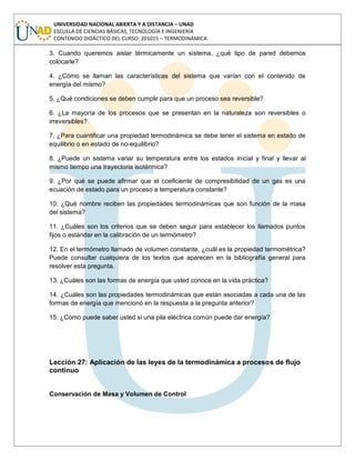 UNIVERSIDAD NACIONAL ABIERTA Y A DISTANCIA – UNAD
ESCUELA DE CIENCIAS BÁSICAS, TECNOLOGÍA E INGENIERÍA
CONTENIDO DIDÁCTICO DEL CURSO: 201015 – TERMODINÁMICA
3. Cuando queremos aislar térmicamente un sistema, ¿qué tipo de pared debemos
colocarle?
4. ¿Cómo se llaman las características del sistema que varían con el contenido de
energía del mismo?
5. ¿Qué condiciones se deben cumplir para que un proceso sea reversible?
6. ¿La mayoría de los procesos que se presentan en la naturaleza son reversibles o
irreversibles?
7. ¿Para cuantificar una propiedad termodinámica se debe tener el sistema en estado de
equilibrio o en estado de no-equilibrio?
8. ¿Puede un sistema variar su temperatura entre los estados inicial y final y llevar al
mismo tiempo una trayectoria isotérmica?
9. ¿Por qué se puede afirmar que el coeficiente de compresibilidad de un gas es una
ecuación de estado para un proceso a temperatura constante?
10. ¿Qué nombre reciben las propiedades termodinámicas que son función de la masa
del sistema?
11. ¿Cuáles son los criterios que se deben seguir para establecer los llamados puntos
fijos o estándar en la calibración de un termómetro?
12. En el termómetro llamado de volumen constante, ¿cuál es la propiedad termométrica?
Puede consultar cualquiera de los textos que aparecen en la bibliografía general para
resolver esta pregunta.
13. ¿Cuáles son las formas de energía que usted conoce en la vida práctica?
14. ¿Cuáles son las propiedades termodinámicas que están asociadas a cada una de las
formas de energía que mencionó en la respuesta a la pregunta anterior?
15. ¿Cómo puede saber usted si una pila eléctrica común puede dar energía?
Lección 27: Aplicación de las leyes de la termodinámica a procesos de flujo
continuo
Conservación de Masa y Volumen de Control
 