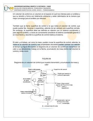 UNIVERSIDAD NACIONAL ABIERTA Y A DISTANCIA – UNAD
ESCUELA DE CIENCIAS BÁSICAS, TECNOLOGÍA E INGENIERÍA
CONTENIDO DIDÁCTICO DEL CURSO: 201015 – TERMODINÁMICA
Un volumen de control es un volumen en el espacio el cual nos interesa para un análisis y
que su tamaño y forma son totalmente arbitrarios y están delimitados de la manera que
mejor convenga para el análisis por efectuar.
También que se llama superficie de control a la que rodea al volumen de control, que
puede quedar fija, moverse o expandirse, además de ser siempre una superficie cerrada.
Sin embargo, la superficie debe ser definida en relación con un sistema coordenado y,
para algunos análisis, a veces es conveniente considerar el sistema coordenado girando o
en movimiento y describir la superficie de control relativa al sistema.
El calor y el trabajo, así como la masa, pueden cruzar la superficie de control; además, la
masa en el volumen de control y sus propiedades asociadas pueden cambiar con relación
al tiempo. La figura 69 muestra el diagrama de un volumen de control con transmisión de
calor a sus alrededores, trabajo en la flecha, acumulación de masa dentro del volumen le
control y límite móvil.
FIGURA 69
Diagrama de un volumen de control que muestra transmisión y acumulación de masa y
calor
 