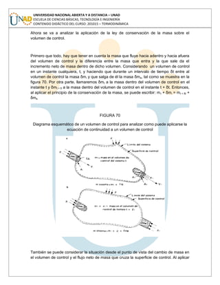 UNIVERSIDAD NACIONAL ABIERTA Y A DISTANCIA – UNAD
ESCUELA DE CIENCIAS BÁSICAS, TECNOLOGÍA E INGENIERÍA
CONTENIDO DIDÁCTICO DEL CURSO: 201015 – TERMODINÁMICA
Ahora se va a analizar la aplicación de la ley de conservación de la masa sobre el
volumen de control.
Primero que todo, hay que tener en cuenta la masa que fluye hacia adentro y hacia afuera
del volumen de control y la diferencia entre la masa que entra y la que sale da el
incremento neto de masa dentro de dicho volumen. Considerando un volumen de control
en un instante cualquiera, t, y haciendo que durante un intervalo de tiempo δt entre al
volumen de control la masa δmi y que salga de él la masa δme, tal como se muestra en la
figura 70. Por otra parte, llamaremos δmt a la masa dentro del volumen de control en el
instante t y δmt + δ a la masa dentro del volumen de control en el instante t + δt. Entonces,
al aplicar el principio de la conservación de la masa, se puede escribir: mt + δmi = mt + δt +
δme.
FIGURA 70
Diagrama esquemático de un volumen de control para analizar como puede aplicarse la
ecuación de continuidad a un volumen de control
También se puede considerar la situación desde el punto de vista del cambio de masa en
el volumen de control y el flujo neto de masa que cruza la superficie de control. Al aplicar
 