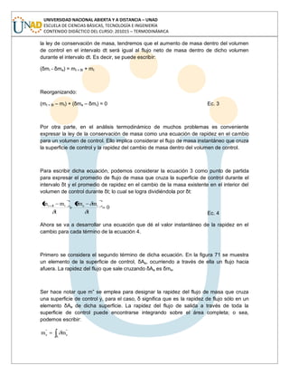 UNIVERSIDAD NACIONAL ABIERTA Y A DISTANCIA – UNAD
ESCUELA DE CIENCIAS BÁSICAS, TECNOLOGÍA E INGENIERÍA
CONTENIDO DIDÁCTICO DEL CURSO: 201015 – TERMODINÁMICA
la ley de conservación de masa, tendremos que el aumento de masa dentro del volumen
de control en el intervalo dt será igual al flujo neto de masa dentro de dicho volumen
durante el intervalo dt. Es decir, se puede escribir:
(δmi - δme) = mt + δt + mt
Reorganizando:
(mt + δt – mt) + (δme – δmi) = 0 Ec. 3
Por otra parte, en el análisis termodinámico de muchos problemas es conveniente
expresar la ley de la conservación de masa como una ecuación de rapidez en el cambio
para un volumen de control. Ello implica considerar el flujo de masa instantáneo que cruza
la superficie de control y la rapidez del cambio de masa dentro del volumen de control.
Para escribir dicha ecuación, podemos considerar la ecuación 3 como punto de partida
para expresar el promedio de flujo de masa que cruza la superficie de control durante el
intervalo δt y el promedio de rapidez en el cambio de la masa existente en el interior del
volumen de control durante δt; lo cual se logra dividiéndola por δt:
0
t
mm
t
mm iettt
Ec. 4
Ahora se va a desarrollar una ecuación que dé el valor instantáneo de la rapidez en el
cambio para cada término de la ecuación 4.
Primero se considera el segundo término de dicha ecuación. En la figura 71 se muestra
un elemento de la superficie de control, δAe, ocurriendo a través de ella un flujo hacia
afuera. La rapidez del flujo que sale cruzando δAe es δme.
Ser hace notar que m” se emplea para designar la rapidez del flujo de masa que cruza
una superficie de control y, para el caso, δ significa que es la rapidez de flujo sólo en un
elemento δAe de dicha superficie. La rapidez del flujo de salida a través de toda la
superficie de control puede encontrarse integrando sobre el área completa; o sea,
podemos escribir:
A
''
e
''
e mm
 