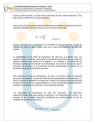 UNIVERSIDAD NACIONAL ABIERTA Y A DISTANCIA – UNAD
ESCUELA DE CIENCIAS BÁSICAS, TECNOLOGÍA E INGENIERÍA
CONTENIDO DIDÁCTICO DEL CURSO: 201015 – TERMODINÁMICA
corcho o la fibra de vidrio, que son malos conductores de calor tienen valores de tk muy
bajos, 0,043 y 0,038 W/(m.K ) respectivamente.
Si la ecuación 23 se expresa en términos diferenciales se obtiene la ecuación 24 que es la
expresión matemática de la ley de Fourier para la conducción del calor:
dx
dT
AkQ t
Ecuación 24
Como la variación de la temperatura en la dirección en que se transmite el calor es
negativa, se coloca el signo negativo para que la tasa de transferencia de calor sea
positiva.
La convección es otra forma de transmisión del calor que se presenta entre una
superficie sólida y un líquido o gas debido al movimiento de las partículas provocado por
agentes externos como puede ser un agitador o un ventilador o por diferencias de
densidad causadas por la variación de la temperatura. En el primer caso se dice que la
convección es forzada y si el movimiento se debe exclusivamente a cambios en la
densidad se dice que la convección es natural.
Para determinar la tasa de transferencia de calor en procesos donde se presente
convección es necesario conocer las diferencias de temperaturas entre la superficie y el
fluido, el área de la superficie en contacto con el fluido y los coeficientes de transferencia
de calor por convección, los cuales dependen de de las características geométricas de la
superficie, la naturaleza, el movimiento y las propiedades del fluido.
Los coeficientes de transferencia de calor por convección se determinan
experimentalmente para cada sistema en particular y se representan con la letra h. La
ecuación 25 es un modelo matemático simplificado que permite calcular la tasa de
transferencia de calor por convención.
)( fs TThAQ
Ecuación 25
 