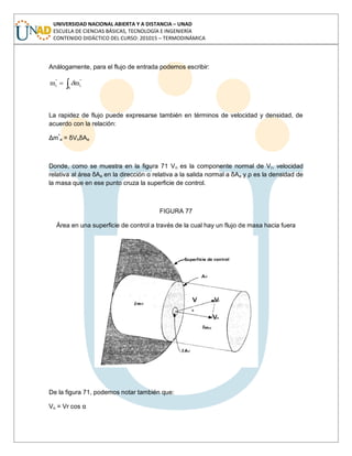 UNIVERSIDAD NACIONAL ABIERTA Y A DISTANCIA – UNAD
ESCUELA DE CIENCIAS BÁSICAS, TECNOLOGÍA E INGENIERÍA
CONTENIDO DIDÁCTICO DEL CURSO: 201015 – TERMODINÁMICA
Análogamente, para el flujo de entrada podemos escribir:
A
''
i
''
i mm
La rapidez de flujo puede expresarse también en términos de velocidad y densidad, de
acuerdo con la relación:
Δmº
e = δVnδAe
Donde, como se muestra en la figura 71 Vn es la componente normal de Vr, velocidad
relativa al área δAe en la dirección α relativa a la salida normal a δAe y ρ es la densidad de
la masa que en ese punto cruza la superficie de control.
FIGURA 77
Área en una superficie de control a través de la cual hay un flujo de masa hacia fuera
De la figura 71, podemos notar también que:
Vn = Vr cos α
 