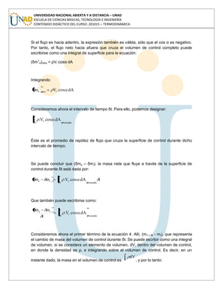 UNIVERSIDAD NACIONAL ABIERTA Y A DISTANCIA – UNAD
ESCUELA DE CIENCIAS BÁSICAS, TECNOLOGÍA E INGENIERÍA
CONTENIDO DIDÁCTICO DEL CURSO: 201015 – TERMODINÁMICA
Si el flujo es hacia adentro, la expresión también es válida, sólo que el cos α es negativo.
Por tanto, el flujo neto hacia afuera que cruza el volumen de control completo puede
escribirse como una integral de superficie para la ecuación:
(δm1
e)neto = ρVr cosα dA
Integrando
dA.cos.Vm rneto
'
e
Consideremos ahora el intervalo de tiempo δt. Para ello, podemos designar:
promedioA
r dA.cos.V.
Éste es el promedio de rapidez de flujo que cruza la superficie de control durante dicho
intervalo de tiempo.
Se puede concluir que (δme – δmi), la masa neta que fluye a través de la superficie de
control durante δt está dada por:
tdA.cos.V.mm
promedioA
rie
Que también puede escribirse como:
promedioA
r
ie
dA.cos.V.
t
mm
Consideremos ahora el primer término de la ecuación 4. Allí, (mt + δt - mt), que representa
el cambio de masa del volumen de control durante δt. Se puede escribir como una integral
de volumen, si se considera un elemento de volumen, dV, dentro del volumen de control,
en donde la densidad es ρ, e integrando sobre el volumen de control. Es decir, en un
instante dado, la masa en el volumen de control es V
dV
, y por lo tanto:
 