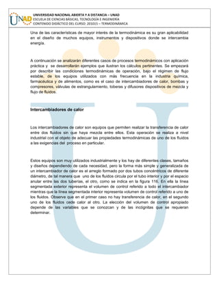 UNIVERSIDAD NACIONAL ABIERTA Y A DISTANCIA – UNAD
ESCUELA DE CIENCIAS BÁSICAS, TECNOLOGÍA E INGENIERÍA
CONTENIDO DIDÁCTICO DEL CURSO: 201015 – TERMODINÁMICA
Una de las características de mayor interés de la termodinámica es su gran aplicabilidad
en el diseño de muchos equipos, instrumentos y dispositivos donde se intercambia
energía.
A continuación se analizarán diferentes casos de procesos termodinámicos con aplicación
práctica y se desarrollarán ejemplos que ilustran los cálculos pertinentes. Se empezará
por describir las condiciones termodinámicas de operación, bajo el régimen de flujo
estable, de los equipos utilizados con más frecuencia en la industria química,
farmacéutica y de alimentos, como es el caso de intercambiadores de calor, bombas y
compresores, válvulas de estrangulamiento, toberas y difusores dispositivos de mezcla y
flujo de fluidos.
Intercambiadores de calor
Los intercambiadores de calor son equipos que permiten realizar la transferencia de calor
entre dos fluidos sin que haya mezcla entre ellos. Esta operación se realiza a nivel
industrial con el objeto de adecuar las propiedades termodinámicas de uno de los fluidos
a las exigencias del proceso en particular.
Estos equipos son muy utilizados industrialmente y los hay de diferentes clases, tamaños
y diseños dependiendo de cada necesidad, pero la forma más simple y generalizada de
un intercambiador de calor es el arreglo formado por dos tubos concéntricos de diferente
diámetro, de tal manera que uno de los fluidos circula por el tubo interior y por el espacio
anular entre las dos tuberías, el otro, como se indica en la figura 116. En ella la línea
segmentada exterior representa el volumen de control referido a todo el intercambiador
mientras que la línea segmentada interior representa volumen de control referido a uno de
los fluidos. Observe que en el primer caso no hay transferencia de calor, en el segundo
uno de los fluidos cede calor al otro. La elección del volumen de control apropiado
depende de las variables que se conozcan y de las incógnitas que se requieran
determinar.
 