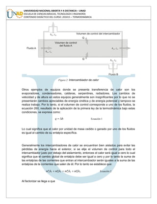 UNIVERSIDAD NACIONAL ABIERTA Y A DISTANCIA – UNAD
ESCUELA DE CIENCIAS BÁSICAS, TECNOLOGÍA E INGENIERÍA
CONTENIDO DIDÁCTICO DEL CURSO: 201015 – TERMODINÁMICA
Figura 2: Intercambiador de calor
Otros ejemplos de equipos donde se presenta transferencia de calor son los
evaporadores, condensadores, calderas, serpentines, radiadores. Los cambios de
velocidad y de altura en estos equipos generalmente son insignificantes por lo que no se
presentarán cambios apreciables de energía cinética y de energía potencial y tampoco se
realiza trabajo. Por lo tanto, si el volumen de control corresponde a uno de los fluidos, la
ecuación 260, resultado de la aplicación de la primera ley de la termodinámica bajo estas
condiciones, se expresa como:
hq Ecuación 1
Lo cual significa que el calor por unidad de masa cedido o ganado por uno de los fluidos
es igual al cambio de su entalpía específica.
Generalmente los intercambiadores de calor se encuentran bien aislados para evitar las
pérdidas de energía hacia el exterior, si se elije el volumen de control para todo el
intercambiador justo por debajo del aislamiento, entonces el calor será igual a cero lo cual
significa que el cambio global de entalpía debe ser igual a cero y por lo tanto la suma de
las entalpías de las corrientes que entran al intercambiador serán iguales a la suma de las
entalpías de la corrientes que salen de él. Por lo tanto se establece que:
2211
.... hmhmhmhm BABA Ecuación 2
Al factorizar se llega a que
 