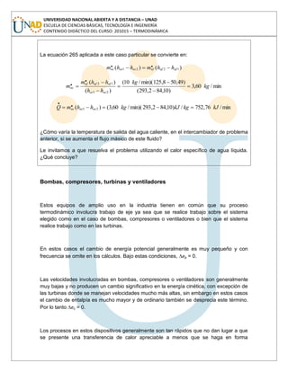 UNIVERSIDAD NACIONAL ABIERTA Y A DISTANCIA – UNAD
ESCUELA DE CIENCIAS BÁSICAS, TECNOLOGÍA E INGENIERÍA
CONTENIDO DIDÁCTICO DEL CURSO: 201015 – TERMODINÁMICA
La ecuación 265 aplicada a este caso particular se convierte en:
)()( 1221
.. afafafacacac hhmhhm
min/60,3
)10,842,293(
)49,508,125min)(/10(
)(
)(
21
12
.. kg
kg
hh
hhm
m
acac
afafaf
ac
min/76,752/)10,842,293min)(/60,3()( 21
.. kJkgkJkghhmQ acacac
¿Cómo varía la temperatura de salida del agua caliente, en el intercambiador de problema
anterior, si se aumenta el flujo másico de este fluido?
Le invitamos a que resuelva el problema utilizando el calor específico de agua líquida.
¿Qué concluye?
Bombas, compresores, turbinas y ventiladores
Estos equipos de amplio uso en la industria tienen en común que su proceso
termodinámico involucra trabajo de eje ya sea que se realice trabajo sobre el sistema
elegido como en el caso de bombas, compresores o ventiladores o bien que el sistema
realice trabajo como en las turbinas.
En estos casos el cambio de energía potencial generalmente es muy pequeño y con
frecuencia se omite en los cálculos. Bajo estas condiciones, ep = 0.
Las velocidades involucradas en bombas, compresores o ventiladores son generalmente
muy bajas y no producen un cambio significativo en la energía cinética, con excepción de
las turbinas donde se manejan velocidades mucho más altas, sin embargo en estos casos
el cambio de entalpía es mucho mayor y de ordinario también se desprecia este término.
Por lo tanto ec = 0.
Los procesos en estos dispositivos generalmente son tan rápidos que no dan lugar a que
se presente una transferencia de calor apreciable a menos que se haga en forma
 