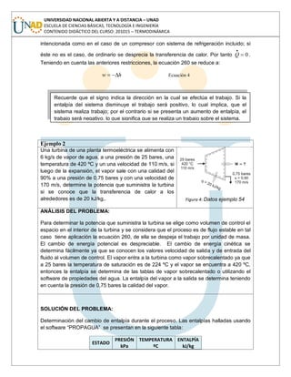 UNIVERSIDAD NACIONAL ABIERTA Y A DISTANCIA – UNAD
ESCUELA DE CIENCIAS BÁSICAS, TECNOLOGÍA E INGENIERÍA
CONTENIDO DIDÁCTICO DEL CURSO: 201015 – TERMODINÁMICA
intencionada como en el caso de un compresor con sistema de refrigeración incluido; si
éste no es el caso, de ordinario se desprecia la transferencia de calor. Por tanto 0
.Q .
Teniendo en cuenta las anteriores restricciones, la ecuación 260 se reduce a:
hw Ecuación 4
Ejemplo 2
Una turbina de una planta termoeléctrica se alimenta con
6 kg/s de vapor de agua, a una presión de 25 bares, una
temperatura de 420 ºC y un una velocidad de 110 m/s, si
luego de la expansión, el vapor sale con una calidad del
90% a una presión de 0,75 bares y con una velocidad de
170 m/s, determine la potencia que suministra la turbina
si se conoce que la transferencia de calor a los
alrededores es de 20 kJ/kg,. Figura 4: Datos ejemplo 54
ANÁLISIS DEL PROBLEMA:
Para determinar la potencia que suministra la turbina se elige como volumen de control el
espacio en el interior de la turbina y se considera que el proceso es de flujo estable en tal
caso tiene aplicación la ecuación 260, de ella se despeja el trabajo por unidad de masa.
El cambio de energía potencial es despreciable. El cambio de energía cinética se
determina fácilmente ya que se conocen los valores velocidad de salida y de entrada del
fluido al volumen de control. El vapor entra a la turbina como vapor sobrecalentado ya que
a 25 bares la temperatura de saturación es de 224 ºC y el vapor se encuentra a 420 ºC,
entonces la entalpía se determina de las tablas de vapor sobrecalentado o utilizando el
software de propiedades del agua. La entalpía del vapor a la salida se determina teniendo
en cuenta la presión de 0,75 bares la calidad del vapor.
SOLUCIÓN DEL PROBLEMA:
Determinación del cambio de entalpía durante el proceso. Las entalpías halladas usando
el software “PROPAGUA” se presentan en la siguiente tabla:
ESTADO
PRESIÓN
kPa
TEMPERATURA
ºC
ENTALPÍA
kJ/kg
Recuerde que el signo indica la dirección en la cual se efectúa el trabajo. Si la
entalpía del sistema disminuye el trabajo será positivo, lo cual implica, que el
sistema realiza trabajo; por el contrario si se presenta un aumento de entalpía, el
trabajo será negativo, lo que significa que se realiza un trabajo sobre el sistema.
 