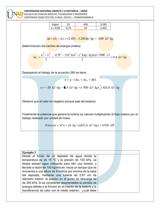 UNIVERSIDAD NACIONAL ABIERTA Y A DISTANCIA – UNAD
ESCUELA DE CIENCIAS BÁSICAS, TECNOLOGÍA E INGENIERÍA
CONTENIDO DIDÁCTICO DEL CURSO: 201015 – TERMODINÁMICA
Vapor 25 420 3.285
x = 0,90 0,75 92 2.435
kgkJkgkjhhh /850/)285.3435.2()( 12
Determinación del cambio de energía cinética
kgkJ
JkJkgkgsmVV
ec /4,8
2
)1000/)(/)(/)(110170(
2
22222
1
2
2
Despejando el trabajo de la ecuación 260 se tiene:
)( heeqw pc
kgkJkgkJkgkJkgkJw /6,821)/850(/4,8/20
Observe que el calor es negativo porque sale del sistema.
Finalmente la potencia que genera la turbina se calcula multiplicando el flujo másico por el
trabajo realizado por unidad de masa.
kWkgkJskgwmPotencia 930.4)/6,821)(/6(.
Ejemplo 3
Desde el fondo de un depósito de agua donde la
temperatura es de 15 ºC y la presión de 150 kPa, se
desea extraer agua utilizando para ello una bomba, y
llevarla a razón de 100 kg/minuto, hacia un tanque que se
encuentra a una altura de 8 metros por encima de la base
del depósito, mediante una tubería de 2,67 cm de
diámetro interior; la presión en el punto de descarga es
de 350 kPa. Si se consideran despreciables la pérdida de
energía debida a la fricción en el interior de la tubería y la
transferencia de calor con el medio exterior, ¿cuál debe
 