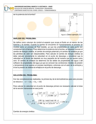 UNIVERSIDAD NACIONAL ABIERTA Y A DISTANCIA – UNAD
ESCUELA DE CIENCIAS BÁSICAS, TECNOLOGÍA E INGENIERÍA
CONTENIDO DIDÁCTICO DEL CURSO: 201015 – TERMODINÁMICA
ser la potencia de la bomba?
Figura 5: Datos ejemplo 2-3
ANÁLISIS DEL PROBLEMA:
Se define como volumen de control el espacio que ocupa el fluido en el interior de las
tuberías y la bomba. Cuando la bomba se encuentra en funcionamiento el proceso se
modela como un proceso de flujo estable, ya que las propiedades en cada punto son
constantes con el tiempo. Para determinar la potencia de la bomba, se requiere conocer el
cambio de energía cinética, el cambio de energía potencial y el cambio de entalpía ya que
las pérdidas de calor son despreciables. Para calcular el cambio de energía cinética se
debe calcular previamente la velocidad en el punto de descarga y considerar que la
velocidad en el fondo del depósito es muy pequeña de tal manera que se asume como
cero. El cambio de entalpía se determina de las tablas de propiedades del agua o del
software de propiedades del agua ya que se conocen las condiciones iniciales de presión
y temperatura si se supone un proceso isentrópico, entonces con el valor de la entropía y
el de la presión se obtiene la entalpía en el punto de descarga.
SOLUCIÓN DEL PROBLEMA:
Con las consideraciones realizadas, la primera ley de la termodinámica para este proceso
se reduce a: )( heew pc
Para calcular la velocidad en el punto de descarga primero es necesario calcular el área
de la sección transversal en ese punto:
24
2
22
2
2 106,5
000.10
1
2
67,2
mx
cm
mcm
RA
sm
mxmkg
skg
A
m
V /98,2
)106,5)(/000.1(
)60min/1min)(/100(
243
22
2
.
Cambio de energía cinética
 