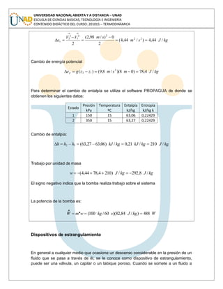 UNIVERSIDAD NACIONAL ABIERTA Y A DISTANCIA – UNAD
ESCUELA DE CIENCIAS BÁSICAS, TECNOLOGÍA E INGENIERÍA
CONTENIDO DIDÁCTICO DEL CURSO: 201015 – TERMODINÁMICA
kgJsm
smVV
ec /44,4)/44,4(
2
0)/98,2(
2
22
22
1
2
2
Cambio de energía potencial
kgJmsmzzgep /4,78)08)(/8,9()( 2
12
Para determinar el cambio de entalpía se utiliza el software PROPAGUA de donde se
obtienen los siguientes datos:
Estado
Presión
kPa
Temperatura
ºC
Entalpía
kJ/kg
Entropía
kJ/kg k
1 150 15 63,06 0,22429
2 350 15 63,27 0,22429
Cambio de entalpía:
kgJkgkJkgkJhhh /210/21,0/)06,6327,63(12
Trabajo por unidad de masa
kgJkgJw /8,292/)2104,7844,4(
El signo negativo indica que la bomba realiza trabajo sobre el sistema
La potencia de la bomba es:
WkgJskgwmW 488)/84,82)(60/100(..
Dispositivos de estrangulamiento
En general a cualquier medio que ocasione un descenso considerable en la presión de un
fluido que se pasa a través de él, se le conoce como dispositivo de estrangulamiento,
puede ser una válvula, un capilar o un tabique poroso. Cuando se somete a un fluido a
 