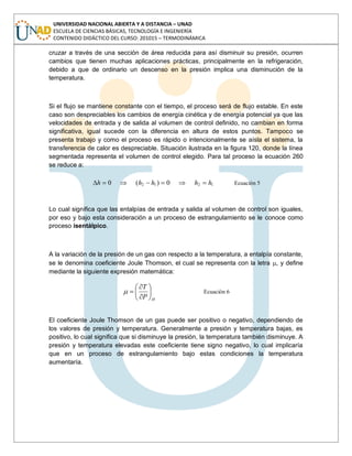 UNIVERSIDAD NACIONAL ABIERTA Y A DISTANCIA – UNAD
ESCUELA DE CIENCIAS BÁSICAS, TECNOLOGÍA E INGENIERÍA
CONTENIDO DIDÁCTICO DEL CURSO: 201015 – TERMODINÁMICA
cruzar a través de una sección de área reducida para así disminuir su presión, ocurren
cambios que tienen muchas aplicaciones prácticas, principalmente en la refrigeración,
debido a que de ordinario un descenso en la presión implica una disminución de la
temperatura.
Si el flujo se mantiene constante con el tiempo, el proceso será de flujo estable. En este
caso son despreciables los cambios de energía cinética y de energía potencial ya que las
velocidades de entrada y de salida al volumen de control definido, no cambian en forma
significativa, igual sucede con la diferencia en altura de estos puntos. Tampoco se
presenta trabajo y como el proceso es rápido o intencionalmente se aísla el sistema, la
transferencia de calor es despreciable. Situación ilustrada en la figura 120, donde la línea
segmentada representa el volumen de control elegido. Para tal proceso la ecuación 260
se reduce a:
1212 0)(0 hhhhh Ecuación 5
Lo cual significa que las entalpías de entrada y salida al volumen de control son iguales,
por eso y bajo esta consideración a un proceso de estrangulamiento se le conoce como
proceso isentálpico.
A la variación de la presión de un gas con respecto a la temperatura, a entalpía constante,
se le denomina coeficiente Joule Thomson, el cual se representa con la letra , y define
mediante la siguiente expresión matemática:
HP
T
Ecuación 6
El coeficiente Joule Thomson de un gas puede ser positivo o negativo, dependiendo de
los valores de presión y temperatura. Generalmente a presión y temperatura bajas, es
positivo, lo cual significa que si disminuye la presión, la temperatura también disminuye. A
presión y temperatura elevadas este coeficiente tiene signo negativo, lo cual implicaría
que en un proceso de estrangulamiento bajo estas condiciones la temperatura
aumentaría.
 