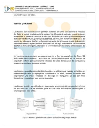 UNIVERSIDAD NACIONAL ABIERTA Y A DISTANCIA – UNAD
ESCUELA DE CIENCIAS BÁSICAS, TECNOLOGÍA E INGENIERÍA
CONTENIDO DIDÁCTICO DEL CURSO: 201015 – TERMODINÁMICA
saturación según las tablas.
Toberas y difusores
Las toberas son dispositivos que permiten aumentar en forma considerable la velocidad
del fluido al reducir gradualmente la presión; los difusores al contrario, experimentan un
aumento de la presión al disminuir la velocidad. El diseño de toberas y difusores depende
de la velocidad del fluido, para flujos subsónicos, es decir, con menor velocidad que la del
sonido, las toberas se diseñan en forma convergente, de tal manera el área de la sección
transversal se reduce gradualmente en la dirección del flujo, mientras que los difusores se
diseñan en forma divergente, el área de la sección transversal aumenta en la dirección del
flujo.
Un comportamiento contrario se presenta cuando el flujo es supersónico. La figura 122
ilustra este comportamiento. Las toberas se utilizan principalmente en los motores de
propulsión a chorro para aumentar la velocidad de salida de los gases de combustión y
proporcionar por tanto un mayor empuje.
Las toberas, conocidas como también boquillas, se utilizan para inyectar un fluido a un
determinado proceso, por ejemplo un combustible a un motor, también se utilizan para
proporcionar una mayor velocidad de descarga en mangueras ya sea con fines
domésticos, industriales o para sofocar incendios.
Las toberas también son utilizadas en sistemas de aire comprimido para producir chorros
de alta velocidad que se requieren para accionar finos instrumentos odontológicos o
simples pistolas para pintar.
Figura 8: Formas generales de toberas y difusores según tipo de flujo
 