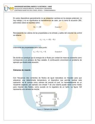 UNIVERSIDAD NACIONAL ABIERTA Y A DISTANCIA – UNAD
ESCUELA DE CIENCIAS BÁSICAS, TECNOLOGÍA E INGENIERÍA
CONTENIDO DIDÁCTICO DEL CURSO: 201015 – TERMODINÁMICA
En estos dispositivos generalmente no se presentan cambios en la energía potencial, no
hay trabajo y no es significativa la transferencia de calor, por lo tanto la ecuación 260,
para estos casos se expresa como:
hec Ecuación 7
Remplazando los valores de las propiedades a la entrada y salida del volumen de control
se obtiene:
)( 1212 hhee cc
ordenando las propiedades para cada punto:
1122 hehe cc Ecuación 8
De donde se concluye que la energía de un fluido por unidad de masa es constante como
corresponde a un proceso de flujo estable. A continuación encontrará un problema de
ejemplo que ilustra esta situación.
Cámaras de mezcla
Con frecuencia dos corrientes de fluidos de igual naturaleza se mezclan para que
adquieran una determinada temperatura, al dispositivo que permite realizar esta
operación, se le conoce como cámara de mezcla el cual, no necesariamente es un
recipiente especial, por ejemplo una simple T de una tubería puede servir como medio
para mezclar dos fluidos, como sucede en la regadera de un baño. La figura 124
representa una cámara de mezcla.
Figura 9: Cámara de mezcla
 