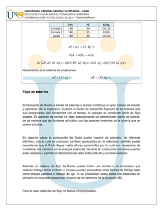 UNIVERSIDAD NACIONAL ABIERTA Y A DISTANCIA – UNAD
ESCUELA DE CIENCIAS BÁSICAS, TECNOLOGÍA E INGENIERÍA
CONTENIDO DIDÁCTICO DEL CURSO: 201015 – TERMODINÁMICA
kPa ºC kJ/kg
Entrada 1 140 60 251.20
Entrada 2 140 15 63,06
Salida 140 40 167,60
skgmm /5,2.. 21
332211
... hmhmhm
)/60,167)(/5,2()/06,63()/20,251( .. 21 kgkJskgkgkJmkgkJm
Resolviendo este sistema de ecuaciones:
skgm /11,1.1 skgm /39,1.2
Flujo en tuberías
El transporte de fluidos a través de tuberías o ductos constituye un gran campo de estudio
y aplicación de la ingeniería. Cuando un fluido se encuentra fluyendo de tal manera que
sus propiedades son constantes con el tiempo, el proceso se considera como de flujo
estable. El volumen de control se elige seleccionando un determinado tramo de tubería,
de tal manera que las fronteras coincidan con las paredes interiores de la tubería que se
quiere estudiar.
En algunos casos la conducción del fluido puede requerir de tuberías de diferente
diámetro, con lo cual se producen cambios apreciables en la velocidad; también puede
necesitarse que el fluido llegue hasta alturas apreciables por lo cual son necesarios de
considerar los cambios en la energía potencial. Durante la conducción los tubos pueden
estar aislados o permitir el intercambio de calor entre el fluido y el medio exterior.
Además un sistema de flujo de fluidos puede incluir una bomba o un compresor que
realizan trabajo sobre el fluido o incluso pueden presentase otras formas de trabajo tales
como trabajo eléctrico o trabajo de eje. Si se consideran todas estas circunstancias en
principio no se puede despreciar ninguno de los términos de la ecuación 260.
Para el caso particular de flujo de fluidos incompresibles:
 