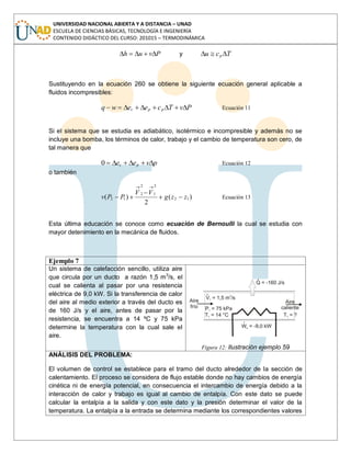 UNIVERSIDAD NACIONAL ABIERTA Y A DISTANCIA – UNAD
ESCUELA DE CIENCIAS BÁSICAS, TECNOLOGÍA E INGENIERÍA
CONTENIDO DIDÁCTICO DEL CURSO: 201015 – TERMODINÁMICA
Pvuh y Tcu p
Sustituyendo en la ecuación 260 se obtiene la siguiente ecuación general aplicable a
fluidos incompresibles:
PvTceewq ppc Ecuación 11
Si el sistema que se estudia es adiabático, isotérmico e incompresible y además no se
incluye una bomba, los términos de calor, trabajo y el cambio de temperatura son cero, de
tal manera que
pvee pc0 Ecuación 12
o también
)(
2
)( 12
2
1
2
2
12 zzg
VV
PPv Ecuación 13
Esta última educación se conoce como ecuación de Bernoulli la cual se estudia con
mayor detenimiento en la mecánica de fluidos.
Ejemplo 7
Un sistema de calefacción sencillo, utiliza aire
que circula por un ducto a razón 1,5 m3
/s, el
cual se calienta al pasar por una resistencia
eléctrica de 9,0 kW. Si la transferencia de calor
del aire al medio exterior a través del ducto es
de 160 J/s y el aire, antes de pasar por la
resistencia, se encuentra a 14 ºC y 75 kPa
determine la temperatura con la cual sale el
aire.
Figura 12: Ilustración ejemplo 59
ANÁLISIS DEL PROBLEMA:
El volumen de control se establece para el tramo del ducto alrededor de la sección de
calentamiento. El proceso se considera de flujo estable donde no hay cambios de energía
cinética ni de energía potencial, en consecuencia el intercambio de energía debido a la
interacción de calor y trabajo es igual al cambio de entalpía. Con este dato se puede
calcular la entalpía a la salida y con este dato y la presión determinar el valor de la
temperatura. La entalpía a la entrada se determina mediante los correspondientes valores
 