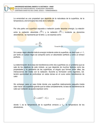 UNIVERSIDAD NACIONAL ABIERTA Y A DISTANCIA – UNAD
ESCUELA DE CIENCIAS BÁSICAS, TECNOLOGÍA E INGENIERÍA
CONTENIDO DIDÁCTICO DEL CURSO: 201015 – TERMODINÁMICA
La emisividad es una propiedad que depende de la naturaleza de la superficie, de la
temperatura y de la longitud de onda de la radiación.
Por otra parte una superficie expuesta a radiación puede absorber energía. La relación
entre la radiación absorbida ( abQ ) y la radiación ( incQ ) incidente se denomina
absorbancia, se representa por la letra y se expresa como
inc
ab
Q
Q
Ecuación 28
Un cuerpo negro absorbe toda la energía incidente sobre la superficie, es decir que = 1,
por tanto un cuerpo negro se comporta como un absorbedor perfecto y como un emisor
perfecto.
La determinación de la tasa de transferencia entre dos superficies es un problema que se
sale de los objetivos de este módulo, ya que depende de muchos factores como las
propiedades y la geometría de las superficies, el ángulo que forman entre ellas, las
interacciones del medio con la radiación. Durante su formación como ingeniero, Ud.
tendrá oportunidad de profundizar en estos temas en el curso sobre transferencia de
calor.
Sin embargo, para un caso límite donde una superficie relativamente pequeña irradia
calor hacia una superficie grande que la rodea completamente, la tasa de transferencia de
calor por radiación se puede expresar como
)( 44
alrs TTAQ Ecuación 29
donde Ts es la temperatura de la superficie emisora y Talr la temperatura de los
alrededores.
 