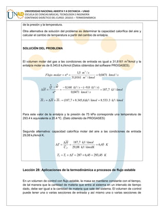 UNIVERSIDAD NACIONAL ABIERTA Y A DISTANCIA – UNAD
ESCUELA DE CIENCIAS BÁSICAS, TECNOLOGÍA E INGENIERÍA
CONTENIDO DIDÁCTICO DEL CURSO: 201015 – TERMODINÁMICA
de la presión y la temperatura.
Otra alternativa de solución del problema es determinar la capacidad calorífica del aire y
calcular el cambio de temperatura a partir del cambio de entalpía.
SOLUCIÓN DEL PROBLEMA
El volumen molar del gas a las condiciones de entrada es igual a 31,8161 m3
/kmol y la
entalpía molar es de 8.345,6 kJ/kmol (Datos obtenidos del software PROGASES).
skmol
kmolm
sm
nmolarFlujo /0471,0
/8161,31
/5,1
3
3
.
kmolkJ
skmol
skJskJ
n
WQ
H /7,187
/0471,0
)/0,9(/160,0
.
..
kmolkJkmolkJHHH /3.533.8/)6,345.87,187(12
Para este valor de la entalpía y la presión de 75 kPa corresponde una temperatura de
293.4 k equivalente a 20.4 ºC. (Dato obtenido de PROGASES)
Segunda alternativa: capacidad calorífica molar del aire a las condiciones de entrada
29,08 kJ/kmol K.
K
kmolKkJ
kmolkJ
C
H
T
p
45,6
/08,29
/7,187
KTTT 45,29345,628712
Lección 28: Aplicaciones de la termodinámica a procesos de flujo estable
En un volumen de control con flujo estable, la masa se mantiene constante con el tiempo,
de tal manera que la cantidad de materia que entra al sistema en un intervalo de tiempo
dado, debe ser igual a la cantidad de materia que sale del sistema. El volumen de control
puede tener una o varias secciones de entrada y así mismo una o varias secciones de
 