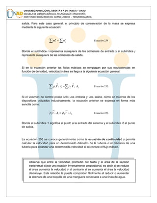 UNIVERSIDAD NACIONAL ABIERTA Y A DISTANCIA – UNAD
ESCUELA DE CIENCIAS BÁSICAS, TECNOLOGÍA E INGENIERÍA
CONTENIDO DIDÁCTICO DEL CURSO: 201015 – TERMODINÁMICA
salida. Para este caso general, el principio de conservación de la masa se expresa
mediante la siguiente ecuación:
.. ji mm Ecuación 254
Donde el subíndice i representa cualquiera de las corrientes de entrada y el subíndice j
representa cualquiera de las corrientes de salida.
Si en la ecuación anterior los flujos másicos se remplazan por sus equivalencias en
función de densidad, velocidad y área se llega a la siguiente ecuación general:
jjjiii AVAV Ecuación 255
Si el volumen de control posee solo una entrada y una salida, como en muchos de los
dispositivos utilizados industrialmente, la ecuación anterior se expresa en forma más
sencilla como:
222111 AVAV Ecuación 256
Donde el subíndice 1 significa el punto a la entrada del sistema y el subíndice 2 el punto
de salida.
La ecuación 256 se conoce generalmente como la ecuación de continuidad y permite
calcular la velocidad para un determinado diámetro de la tubería o el diámetro de una
tubería para alcanzar una determinada velocidad si se conoce el flujo másico.
Observe que entre la velocidad promedio del fluido y el área de la sección
transversal existe una relación inversamente proporcional, es decir si se reduce
el área aumenta la velocidad y al contrario si se aumenta el área la velocidad
disminuye. Esta relación la puede comprobar fácilmente al reducir o aumentar
la abertura de una boquilla de una manguera conectada a una línea de agua.
 