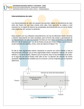 UNIVERSIDAD NACIONAL ABIERTA Y A DISTANCIA – UNAD
ESCUELA DE CIENCIAS BÁSICAS, TECNOLOGÍA E INGENIERÍA
CONTENIDO DIDÁCTICO DEL CURSO: 201015 – TERMODINÁMICA
Intercambiadores de calor
Los intercambiadores de calor son equipos que permiten realizar la transferencia de calor
entre dos fluidos sin que haya mezcla entre ellos. Esta operación se realiza a nivel
industrial con el objeto de adecuar las propiedades termodinámicas de uno de los fluidos
a las exigencias del proceso en particular.
Estos equipos son muy utilizados industrialmente y los hay de diferentes clases, tamaños
y diseños dependiendo de cada necesidad, pero la forma más simple y generalizada de
un intercambiador de calor es el arreglo formado por dos tubos concéntricos de diferente
diámetro, de tal manera que uno de los fluidos circula por el tubo interior y por el espacio
anular entre las dos tuberías, el otro, como se indica en la figura 116.
En ella la línea segmentada exterior representa el volumen de control referido a todo el
intercambiador mientras que la línea segmentada interior representa volumen de control
referido a uno de los fluidos. Observe que en el primer caso no hay transferencia de calor,
en el segundo uno de los fluidos cede calor al otro. La elección del volumen de control
apropiado depende de las variables que se conozcan y de las incógnitas que se requieran
determinar.
Figura 116: Intercambiador de calor
 