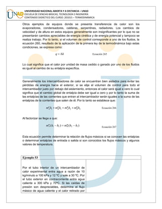 UNIVERSIDAD NACIONAL ABIERTA Y A DISTANCIA – UNAD
ESCUELA DE CIENCIAS BÁSICAS, TECNOLOGÍA E INGENIERÍA
CONTENIDO DIDÁCTICO DEL CURSO: 201015 – TERMODINÁMICA
Otros ejemplos de equipos donde se presenta transferencia de calor son los
evaporadores, condensadores, calderas, serpentines, radiadores. Los cambios de
velocidad y de altura en estos equipos generalmente son insignificantes por lo que no se
presentarán cambios apreciables de energía cinética y de energía potencial y tampoco se
realiza trabajo. Por lo tanto, si el volumen de control corresponde a uno de los fluidos, la
ecuación 260, resultado de la aplicación de la primera ley de la termodinámica bajo estas
condiciones, se expresa como:
hq Ecuación 265
Lo cual significa que el calor por unidad de masa cedido o ganado por uno de los fluidos
es igual al cambio de su entalpía específica.
Generalmente los intercambiadores de calor se encuentran bien aislados para evitar las
pérdidas de energía hacia el exterior, si se elije el volumen de control para todo el
intercambiador justo por debajo del aislamiento, entonces el calor será igual a cero lo cual
significa que el cambio global de entalpía debe ser igual a cero y por lo tanto la suma de
las entalpías de las corrientes que entran al intercambiador serán iguales a la suma de las
entalpías de la corrientes que salen de él. Por lo tanto se establece que:
2211
.... hmhmhmhm BABA Ecuación 266
Al factorizar se llega a que:
)()( 1221
.. hhmhhm BA Ecuación 267
Esta ecuación permite determinar la relación de flujos másicos si se conocen las entalpías
o determinar entalpías de entrada o salida si son conocidos los flujos másicos y algunos
valores de temperatura.
Ejemplo 53
Por el tubo interior de un intercambiador de
calor experimental entra agua a razón de 10
kg/minuto a 100 kPa y 12 ºC y sale a 30 ºC. Por
el tubo exterior en contracorriente entra agua
caliente a 300 kPa y 70ºC. Si las caídas de
presión son despreciables, determine el flujo
másico de agua caliente y el calor retirado por
 