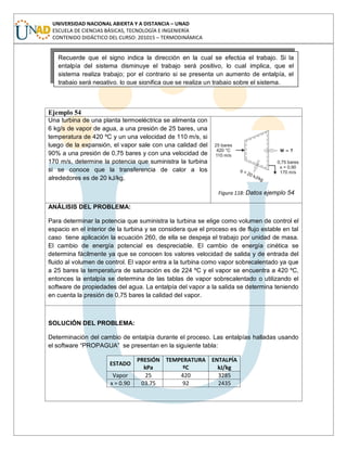 UNIVERSIDAD NACIONAL ABIERTA Y A DISTANCIA – UNAD
ESCUELA DE CIENCIAS BÁSICAS, TECNOLOGÍA E INGENIERÍA
CONTENIDO DIDÁCTICO DEL CURSO: 201015 – TERMODINÁMICA
Ejemplo 54
Una turbina de una planta termoeléctrica se alimenta con
6 kg/s de vapor de agua, a una presión de 25 bares, una
temperatura de 420 ºC y un una velocidad de 110 m/s, si
luego de la expansión, el vapor sale con una calidad del
90% a una presión de 0,75 bares y con una velocidad de
170 m/s, determine la potencia que suministra la turbina
si se conoce que la transferencia de calor a los
alrededores es de 20 kJ/kg.
Figura 118: Datos ejemplo 54
ANÁLISIS DEL PROBLEMA:
Para determinar la potencia que suministra la turbina se elige como volumen de control el
espacio en el interior de la turbina y se considera que el proceso es de flujo estable en tal
caso tiene aplicación la ecuación 260, de ella se despeja el trabajo por unidad de masa.
El cambio de energía potencial es despreciable. El cambio de energía cinética se
determina fácilmente ya que se conocen los valores velocidad de salida y de entrada del
fluido al volumen de control. El vapor entra a la turbina como vapor sobrecalentado ya que
a 25 bares la temperatura de saturación es de 224 ºC y el vapor se encuentra a 420 ºC,
entonces la entalpía se determina de las tablas de vapor sobrecalentado o utilizando el
software de propiedades del agua. La entalpía del vapor a la salida se determina teniendo
en cuenta la presión de 0,75 bares la calidad del vapor.
SOLUCIÓN DEL PROBLEMA:
Determinación del cambio de entalpía durante el proceso. Las entalpías halladas usando
el software “PROPAGUA” se presentan en la siguiente tabla:
ESTADO
PRESIÓN
kPa
TEMPERATURA
ºC
ENTALPÍA
kJ/kg
Vapor 25 420 3285
x = 0.90 03.75 92 2435
Recuerde que el signo indica la dirección en la cual se efectúa el trabajo. Si la
entalpía del sistema disminuye el trabajo será positivo, lo cual implica, que el
sistema realiza trabajo; por el contrario si se presenta un aumento de entalpía, el
trabajo será negativo, lo que significa que se realiza un trabajo sobre el sistema.
 