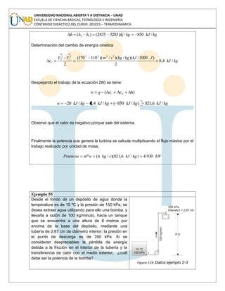 UNIVERSIDAD NACIONAL ABIERTA Y A DISTANCIA – UNAD
ESCUELA DE CIENCIAS BÁSICAS, TECNOLOGÍA E INGENIERÍA
CONTENIDO DIDÁCTICO DEL CURSO: 201015 – TERMODINÁMICA
kgkJkgkjhhh /850/)32852435()( 12
Determinación del cambio de energía cinética
kgkJ
JkJkgkgsmVV
ec /4,8
2
)1000/)(/)(/)(110170(
2
22222
1
2
2
Despejando el trabajo de la ecuación 260 se tiene:
)( heeqw pc
kgkJkgkJkgkJkgkJw /6,821)/850(/4,8/20
Observe que el calor es negativo porque sale del sistema.
Finalmente la potencia que genera la turbina se calcula multiplicando el flujo másico por el
trabajo realizado por unidad de masa.
kWkgkJskgwmPotencia 930.4)/6,821)(/6(.
Ejemplo 55
Desde el fondo de un depósito de agua donde la
temperatura es de 15 ºC y la presión de 150 kPa, se
desea extraer agua utilizando para ello una bomba, y
llevarla a razón de 100 kg/minuto, hacia un tanque
que se encuentra a una altura de 8 metros por
encima de la base del depósito, mediante una
tubería de 2,67 cm de diámetro interior; la presión en
el punto de descarga es de 350 kPa. Si se
consideran despreciables la pérdida de energía
debida a la fricción en el interior de la tubería y la
transferencia de calor con el medio exterior, ¿cuál
debe ser la potencia de la bomba?
Figura 119: Datos ejemplo 2-3
 