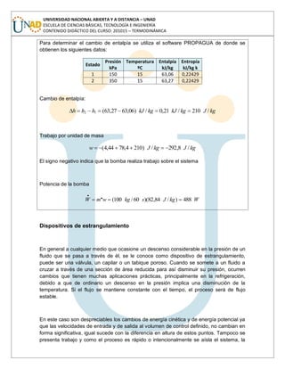 UNIVERSIDAD NACIONAL ABIERTA Y A DISTANCIA – UNAD
ESCUELA DE CIENCIAS BÁSICAS, TECNOLOGÍA E INGENIERÍA
CONTENIDO DIDÁCTICO DEL CURSO: 201015 – TERMODINÁMICA
Para determinar el cambio de entalpía se utiliza el software PROPAGUA de donde se
obtienen los siguientes datos:
Estado
Presión
kPa
Temperatura
ºC
Entalpía
kJ/kg
Entropía
kJ/kg k
1 150 15 63,06 0,22429
2 350 15 63,27 0,22429
Cambio de entalpía:
kgJkgkJkgkJhhh /210/21,0/)06,6327,63(12
Trabajo por unidad de masa
kgJkgJw /8,292/)2104,7844,4(
El signo negativo indica que la bomba realiza trabajo sobre el sistema
Potencia de la bomba
WkgJskgwmW 488)/84,82)(60/100(..
Dispositivos de estrangulamiento
En general a cualquier medio que ocasione un descenso considerable en la presión de un
fluido que se pasa a través de él, se le conoce como dispositivo de estrangulamiento,
puede ser una válvula, un capilar o un tabique poroso. Cuando se somete a un fluido a
cruzar a través de una sección de área reducida para así disminuir su presión, ocurren
cambios que tienen muchas aplicaciones prácticas, principalmente en la refrigeración,
debido a que de ordinario un descenso en la presión implica una disminución de la
temperatura. Si el flujo se mantiene constante con el tiempo, el proceso será de flujo
estable.
En este caso son despreciables los cambios de energía cinética y de energía potencial ya
que las velocidades de entrada y de salida al volumen de control definido, no cambian en
forma significativa, igual sucede con la diferencia en altura de estos puntos. Tampoco se
presenta trabajo y como el proceso es rápido o intencionalmente se aísla el sistema, la
 