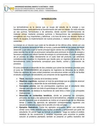 UNIVERSIDAD NACIONAL ABIERTA Y A DISTANCIA – UNAD
ESCUELA DE CIENCIAS BÁSICAS, TECNOLOGÍA E INGENIERÍA
CONTENIDO DIDÁCTICO DEL CURSO: 201015 – TERMODINÁMICA
INTRODUCCIÓN
La termodinámica es la ciencia que se ocupa del estudio de la energía y sus
transformaciones, particularmente la transformación del calor en trabajo. En toda industria
ya sea química, farmacéutica o de alimentos, donde ocurren transformaciones de
materias primas mediante procesos químicos o fisicoquímicos las consideraciones
energéticas son muy importantes y definitivas a la hora de tomar una decisión frente al
diseño de equipos, la implementación de nuevos procesos, o realizar cambios en los ya
existentes.
La energía es un recurso cuyo costo se ha elevado en los últimos años, debido por una
parte a la creciente demanda en todo el mundo y particularmente en los países de mayor
desarrollo, y por otra a que la fuente principal siguen siendo los combustibles fósiles. Por
estas razones hoy en día se promueven campañas para promover el ahorro de energía y
favorecer procesos que utilicen fuentes de energía no convencionales. El costo energético
de un proceso se refleja directamente en el costo total del producto. Las anteriores
consideraciones muestran lo importante que resulta para un ingeniero el estudio de la
termodinámica como herramienta conceptual para diseño, control y optimización de
procesos.
El curso contempla el desarrollo de dos unidades que cubren las temáticas previstas para
el curso de TERMODINÁMICA del programa de Ingeniería de Alimentos de la UNAD.
Todos los capítulos de cada unidad presentan una estructura similar con el fin de facilitar
el estudio autodirigido del estudiante y se componen de las siguientes partes:
Título, descripción precisa de la temática central.
Objetivos cognitivos, expresan el nivel de aprendizaje que se pretende alcanzar
luego del estudio y desarrollo de las actividades previstas.
Conceptos previos, son los prerrequisitos cognitivos que el estudiante debe
manejar para abordar con éxito el aprendizaje en cada unidad.
Introducción, se destaca la importancia de cada tema a tratar y sus principales
implicaciones.
Desarrollo de contenidos temáticos, donde se presentan los conceptos,
principios, las leyes y las aplicaciones de la termodinámica, utilizando un lenguaje
sencillo buscando que el estudiante se motive en el aprendizaje de los diferentes
temas y realice los ejercicios de aplicación correspondientes, siguiendo una
secuencia ordenada y lógica de lo sencillo a lo más complejo.
Ejemplos ilustrativos. Todos los ejemplos propuestos tienen una estructura
similar como medio didáctico para facilitar el estudio y comprensión por parte del
estudiante. En primer lugar se formula un problema, luego se realiza el análisis
detallado de las condiciones y variables requeridas para encontrar la posible
solución al problema planteado; también se presenta un gráfico ilustrativo del
 
