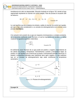 UNIVERSIDAD NACIONAL ABIERTA Y A DISTANCIA – UNAD
ESCUELA DE CIENCIAS BÁSICAS, TECNOLOGÍA E INGENIERÍA
CONTENIDO DIDÁCTICO DEL CURSO: 201015 – TERMODINÁMICA
transferencia de calor es despreciable. Situación ilustrada en la figura 120, donde la línea
segmentada representa el volumen de control elegido. Para tal proceso la ecuación 260
se reduce a:
1212 0)(0 hhhhh
Ecuación 269
Lo cual significa que las entalpías de entrada y salida al volumen de control son iguales,
por eso y bajo esta consideración a un proceso de estrangulamiento se le conoce como
proceso isentálpico.
A la variación de la presión de un gas con respecto a la temperatura, a entalpía constante,
se le denomina coeficiente Joule Thomson, el cual se representa con la letra , y define
mediante la siguiente expresión matemática:
HP
T
Ecuación 270
El coeficiente Joule Thomson de un gas puede ser positivo o negativo, dependiendo de
los valores de presión y temperatura. Generalmente a presión y temperatura bajas, es
positivo, lo cual significa que si disminuye la presión, la temperatura también disminuye. A
presión y temperatura elevadas este coeficiente tiene signo negativo, lo cual implicaría
que en un proceso de estrangulamiento bajo estas condiciones la temperatura
aumentaría.
Figura 120: Proceso de estrangulamiento
Ejemplo 56
 