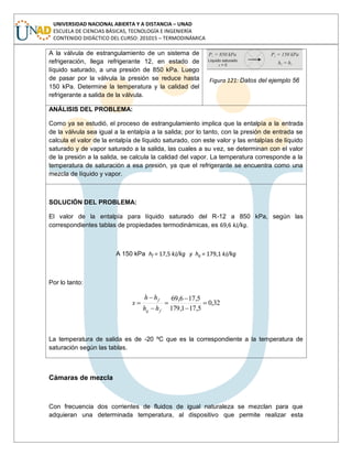 UNIVERSIDAD NACIONAL ABIERTA Y A DISTANCIA – UNAD
ESCUELA DE CIENCIAS BÁSICAS, TECNOLOGÍA E INGENIERÍA
CONTENIDO DIDÁCTICO DEL CURSO: 201015 – TERMODINÁMICA
A la válvula de estrangulamiento de un sistema de
refrigeración, llega refrigerante 12, en estado de
líquido saturado, a una presión de 850 kPa. Luego
de pasar por la válvula la presión se reduce hasta
150 kPa. Determine la temperatura y la calidad del
refrigerante a salida de la válvula.
Figura 121: Datos del ejemplo 56
ANÁLISIS DEL PROBLEMA:
Como ya se estudió, el proceso de estrangulamiento implica que la entalpía a la entrada
de la válvula sea igual a la entalpía a la salida; por lo tanto, con la presión de entrada se
calcula el valor de la entalpía de líquido saturado, con este valor y las entalpías de líquido
saturado y de vapor saturado a la salida, las cuales a su vez, se determinan con el valor
de la presión a la salida, se calcula la calidad del vapor. La temperatura corresponde a la
temperatura de saturación a esa presión, ya que el refrigerante se encuentra como una
mezcla de líquido y vapor.
SOLUCIÓN DEL PROBLEMA:
El valor de la entalpía para líquido saturado del R-12 a 850 kPa, según las
correspondientes tablas de propiedades termodinámicas, es 69,6 kJ/kg.
A 150 kPa hf = 17,5 kJ/kg y hg = 179,1 kJ/kg
Por lo tanto:
32,0
5,171,179
5,176,69
fg
f
hh
hh
x
La temperatura de salida es de -20 ºC que es la correspondiente a la temperatura de
saturación según las tablas.
Cámaras de mezcla
Con frecuencia dos corrientes de fluidos de igual naturaleza se mezclan para que
adquieran una determinada temperatura, al dispositivo que permite realizar esta
 