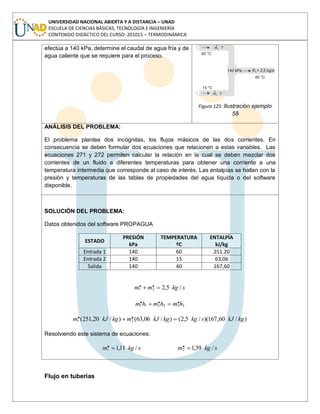 UNIVERSIDAD NACIONAL ABIERTA Y A DISTANCIA – UNAD
ESCUELA DE CIENCIAS BÁSICAS, TECNOLOGÍA E INGENIERÍA
CONTENIDO DIDÁCTICO DEL CURSO: 201015 – TERMODINÁMICA
efectúa a 140 kPa, determine el caudal de agua fría y de
agua caliente que se requiere para el proceso.
Figura 125: Ilustración ejemplo
58
ANÁLISIS DEL PROBLEMA:
El problema plantea dos incógnitas, los flujos másicos de las dos corrientes. En
consecuencia se deben formular dos ecuaciones que relacionen a estas variables. Las
ecuaciones 271 y 272 permiten calcular la relación en la cual se deben mezclar dos
corrientes de un fluido a diferentes temperaturas para obtener una corriente a una
temperatura intermedia que corresponde al caso de interés. Las entalpías se hallan con la
presión y temperaturas de las tablas de propiedades del agua líquida o del software
disponible.
SOLUCIÓN DEL PROBLEMA:
Datos obtenidos del software PROPAGUA
ESTADO
PRESIÓN
kPa
TEMPERATURA
ºC
ENTALPÍA
kJ/kg
Entrada 1 140 60 251.20
Entrada 2 140 15 63,06
Salida 140 40 167,60
skgmm /5,2.. 21
332211
... hmhmhm
)/60,167)(/5,2()/06,63()/20,251( .. 21 kgkJskgkgkJmkgkJm
Resolviendo este sistema de ecuaciones:
skgm /11,1.1 skgm /39,1.2
Flujo en tuberías
 
