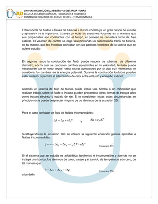 UNIVERSIDAD NACIONAL ABIERTA Y A DISTANCIA – UNAD
ESCUELA DE CIENCIAS BÁSICAS, TECNOLOGÍA E INGENIERÍA
CONTENIDO DIDÁCTICO DEL CURSO: 201015 – TERMODINÁMICA
El transporte de fluidos a través de tuberías o ductos constituye un gran campo de estudio
y aplicación de la ingeniería. Cuando un fluido se encuentra fluyendo de tal manera que
sus propiedades son constantes con el tiempo, el proceso se considera como de flujo
estable. El volumen de control se elige seleccionando un determinado tramo de tubería,
de tal manera que las fronteras coincidan con las paredes interiores de la tubería que se
quiere estudiar.
En algunos casos la conducción del fluido puede requerir de tuberías de diferente
diámetro, con lo cual se producen cambios apreciables en la velocidad; también puede
necesitarse que el fluido llegue hasta alturas apreciables por lo cual son necesarios de
considerar los cambios en la energía potencial. Durante la conducción los tubos pueden
estar aislados o permitir el intercambio de calor entre el fluido y el medio exterior.
Además un sistema de flujo de fluidos puede incluir una bomba o un compresor que
realizan trabajo sobre el fluido o incluso pueden presentase otras formas de trabajo tales
como trabajo eléctrico o trabajo de eje. Si se consideran todas estas circunstancias en
principio no se puede despreciar ninguno de los términos de la ecuación 260.
Para el caso particular de flujo de fluidos incompresibles:
Pvuh y
Tcu p
Sustituyendo en la ecuación 260 se obtiene la siguiente ecuación general aplicable a
fluidos incompresibles:
PvTceewq ppc
Ecuación 275
Si el sistema que se estudia es adiabático, isotérmico e incompresible y además no se
incluye una bomba, los términos de calor, trabajo y el cambio de temperatura son cero, de
tal manera que
pvee pc0 Ecuación 276
o también
 