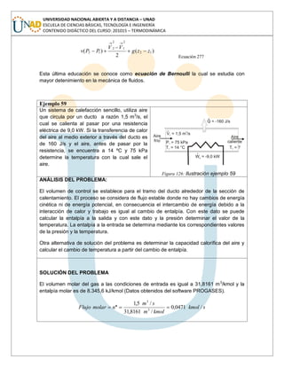 UNIVERSIDAD NACIONAL ABIERTA Y A DISTANCIA – UNAD
ESCUELA DE CIENCIAS BÁSICAS, TECNOLOGÍA E INGENIERÍA
CONTENIDO DIDÁCTICO DEL CURSO: 201015 – TERMODINÁMICA
)(
2
)( 12
2
1
2
2
12 zzg
VV
PPv
Ecuación 277
Esta última educación se conoce como ecuación de Bernoulli la cual se estudia con
mayor detenimiento en la mecánica de fluidos.
Ejemplo 59
Un sistema de calefacción sencillo, utiliza aire
que circula por un ducto a razón 1,5 m3
/s, el
cual se calienta al pasar por una resistencia
eléctrica de 9,0 kW. Si la transferencia de calor
del aire al medio exterior a través del ducto es
de 160 J/s y el aire, antes de pasar por la
resistencia, se encuentra a 14 ºC y 75 kPa
determine la temperatura con la cual sale el
aire.
Figura 126: Ilustración ejemplo 59
ANÁLISIS DEL PROBLEMA:
El volumen de control se establece para el tramo del ducto alrededor de la sección de
calentamiento. El proceso se considera de flujo estable donde no hay cambios de energía
cinética ni de energía potencial, en consecuencia el intercambio de energía debido a la
interacción de calor y trabajo es igual al cambio de entalpía. Con este dato se puede
calcular la entalpía a la salida y con este dato y la presión determinar el valor de la
temperatura. La entalpía a la entrada se determina mediante los correspondientes valores
de la presión y la temperatura.
Otra alternativa de solución del problema es determinar la capacidad calorífica del aire y
calcular el cambio de temperatura a partir del cambio de entalpía.
SOLUCIÓN DEL PROBLEMA
El volumen molar del gas a las condiciones de entrada es igual a 31,8161 m3
/kmol y la
entalpía molar es de 8.345,6 kJ/kmol (Datos obtenidos del software PROGASES).
skmol
kmolm
sm
nmolarFlujo /0471,0
/8161,31
/5,1
3
3
.
 