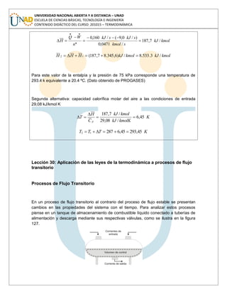 UNIVERSIDAD NACIONAL ABIERTA Y A DISTANCIA – UNAD
ESCUELA DE CIENCIAS BÁSICAS, TECNOLOGÍA E INGENIERÍA
CONTENIDO DIDÁCTICO DEL CURSO: 201015 – TERMODINÁMICA
kmolkJ
skmol
skJskJ
n
WQ
H /7,187
/0471,0
)/0,9(/160,0
.
..
kmolkJkmolkJHHH /3.533.8/)6,345.87,187(12
Para este valor de la entalpía y la presión de 75 kPa corresponde una temperatura de
293.4 k equivalente a 20.4 ºC. (Dato obtenido de PROGASES)
Segunda alternativa: capacidad calorífica molar del aire a las condiciones de entrada
29,08 kJ/kmol K
K
kmolKkJ
kmolkJ
C
H
T
p
45,6
/08,29
/7,187
KTTT 45,29345,628712
Lección 30: Aplicación de las leyes de la termodinámica a procesos de flujo
transitorio
Procesos de Flujo Transitorio
En un proceso de flujo transitorio al contrario del proceso de flujo estable se presentan
cambios en las propiedades del sistema con el tiempo. Para analizar estos procesos
piense en un tanque de almacenamiento de combustible líquido conectado a tuberías de
alimentación y descarga mediante sus respectivas válvulas, como se ilustra en la figura
127.
 