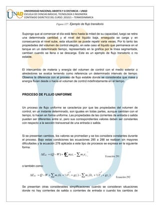 UNIVERSIDAD NACIONAL ABIERTA Y A DISTANCIA – UNAD
ESCUELA DE CIENCIAS BÁSICAS, TECNOLOGÍA E INGENIERÍA
CONTENIDO DIDÁCTICO DEL CURSO: 201015 – TERMODINÁMICA
Figura 127: Ejemplo de flujo transitorio
Suponga que al comenzar el día está lleno hasta la mitad de su capacidad, luego se retira
una determinada cantidad y el nivel del líquido baja, enseguida se carga y en
consecuencia el nivel sube, esta situación se puede repetir varia veces. Por lo tanto las
propiedades del volumen de control elegido, en este caso el líquido que permanece en el
tanque en un determinado tiempo, representado en la gráfica por la línea segmentada,
cambian cuando se llena o se descarga. Este es un ejemplo de flujo transitorio o no
estable.
El intercambio de materia y energía del volumen de control con el medio exterior o
alrededores se evalúa teniendo como referencia un determinado intervalo de tiempo.
Observe la diferencia con el proceso de flujo estable donde se consideraba que masa y
energía fluían desde o hacia el volumen de control indefinidamente en el tiempo.
PROCESO DE FLUJO UNIFORME
Un proceso de flujo uniforme se caracteriza por que las propiedades del volumen de
control, en un instante determinado, son iguales en todas partes, aunque cambian con el
tiempo, lo hacen en forma uniforme. Las propiedades de las corrientes de entrada o salida
pueden ser diferentes entre sí, pero sus correspondientes valores deben ser constantes
con respecto a la sección transversal de una entrada o salida.
Si se presentan cambios, los valores se promedian y se los considera constantes durante
el proceso. Bajo estas condiciones las ecuaciones 285 a 288 se realizan sin mayores
dificultades y la ecuación 278 aplicada a este tipo de procesos se expresa en la siguiente
forma:
jjiiVC mmWQE )(
Ecuación 291
o también como:
)½()½(
22
jjjjiiiiVC gzVhmgzVhmWQE
Ecuación 292
Se presentan otras considerables simplificaciones cuando se consideran situaciones
donde no hay corrientes de salida o corrientes de entrada o cuando los cambios de
 