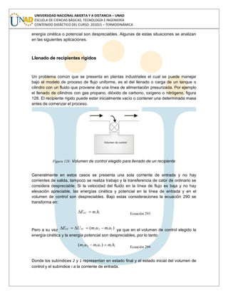 UNIVERSIDAD NACIONAL ABIERTA Y A DISTANCIA – UNAD
ESCUELA DE CIENCIAS BÁSICAS, TECNOLOGÍA E INGENIERÍA
CONTENIDO DIDÁCTICO DEL CURSO: 201015 – TERMODINÁMICA
energía cinética o potencial son despreciables. Algunas de estas situaciones se analizan
en las siguientes aplicaciones.
Llenado de recipientes rígidos
Un problema común que se presenta en plantas industriales el cual se puede manejar
bajo el modelo de proceso de flujo uniforme, es el del llenado o carga de un tanque o
cilindro con un fluido que proviene de una línea de alimentación presurizada. Por ejemplo
el llenado de cilindros con gas propano, dióxido de carbono, oxígeno o nitrógeno, figura
128. El recipiente rígido puede estar inicialmente vacío o contener una determinada masa
antes de comenzar el proceso.
Figura 128: Volumen de control elegido para llenado de un recipiente
Generalmente en estos casos se presenta una sola corriente de entrada y no hay
corrientes de salida, tampoco se realiza trabajo y la transferencia de calor de ordinario se
considera despreciable. Si la velocidad del fluido en la línea de flujo es baja y no hay
elevación apreciable, las energías cinética y potencial en la línea de entrada y en el
volumen de control son despreciables. Bajo estas consideraciones la ecuación 290 se
transforma en:
iiVC hmE Ecuación 293
Pero a su vez )( 1122 umumUE VCVC ya que en el volumen de control elegido la
energía cinética y la energía potencial son despreciables, por lo tanto
ii hmumum )( 1122 Ecuación 294
Donde los subíndices 2 y 1 representan en estado final y el estado inicial del volumen de
control y el subíndice i a la corriente de entrada.
 