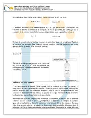 UNIVERSIDAD NACIONAL ABIERTA Y A DISTANCIA – UNAD
ESCUELA DE CIENCIAS BÁSICAS, TECNOLOGÍA E INGENIERÍA
CONTENIDO DIDÁCTICO DEL CURSO: 201015 – TERMODINÁMICA
Si inicialmente el recipiente se encuentra vacío, entonces m1 = 0, por tanto
ii hmum 22 Ecuación 295
y teniendo en cuenta que necesariamente m2 = mi , ya que la masa que la masa del
volumen de control en el estado 2, es igual a la masa que entra, se concluye que la
ecuación de la primera ley de la termodinámica para este caso especial se reduce a:
ihu2 Ecuación 296
Es decir la energía interna final del volumen de control es igual a la entalpía del fluido en
la corriente de entrada. Esta relación permite resolver muchos problemas de orden
práctico, como se ilustra en el siguiente ejemplo.
Ejemplo 60
Calcular la temperatura y la masa en el interior de
un tanque de 0,15 m3
que inicialmente se
encuentra vacío y se llena con dióxido de carbono
a 900 kPa y 350 K.
Figura 129: Ilustración ejemplo 60
ANÁLISIS DEL PROBLEMA
El problema se puede resolver con el modelo de flujo uniforme, donde no hay trabajo, ni
intercambio de calor; las energías, cinética y potencial no son significativas; solo hay una
entrada de masa y no hay corrientes de salida. Para tal caso la entalpía del fluido a las
condiciones de la corriente de entrada es igual a la energía interna del fluido al llenarse
hasta alcanzar la presión de la corriente de entrada.
Recuerde que con dos propiedades intensivas se establece el estado de un sistema,
entonces con los valores de presión y temperatura se determina la entalpía, la cual será
igual a la energía interna del fluido contenido en el tanque al final del proceso. Con este
valor de la energía interna y la presión se determinan las propiedades del estado final. El
software PROGASES permite calcular estas propiedades. Finalmente la masa del fluido
 