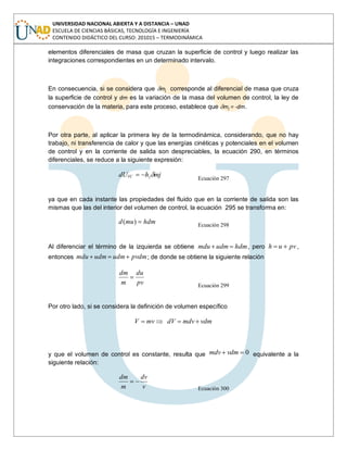 UNIVERSIDAD NACIONAL ABIERTA Y A DISTANCIA – UNAD
ESCUELA DE CIENCIAS BÁSICAS, TECNOLOGÍA E INGENIERÍA
CONTENIDO DIDÁCTICO DEL CURSO: 201015 – TERMODINÁMICA
elementos diferenciales de masa que cruzan la superficie de control y luego realizar las
integraciones correspondientes en un determinado intervalo.
En consecuencia, si se considera que mj corresponde al diferencial de masa que cruza
la superficie de control y dm es la variación de la masa del volumen de control, la ley de
conservación de la materia, para este proceso, establece que mj = -dm.
Por otra parte, al aplicar la primera ley de la termodinámica, considerando, que no hay
trabajo, ni transferencia de calor y que las energías cinéticas y potenciales en el volumen
de control y en la corriente de salida son despreciables, la ecuación 290, en términos
diferenciales, se reduce a la siguiente expresión:
mjhdU jVC
Ecuación 297
ya que en cada instante las propiedades del fluido que en la corriente de salida son las
mismas que las del interior del volumen de control, la ecuación 295 se transforma en:
hdmmud )( Ecuación 298
Al diferenciar el término de la izquierda se obtiene hdmudmmdu , pero pvuh ,
entonces pvdmudmudmmdu ; de donde se obtiene la siguiente relación
pv
du
m
dm
Ecuación 299
Por otro lado, si se considera la definición de volumen específico
vdmmdvdVmvV
y que el volumen de control es constante, resulta que 0vdmmdv equivalente a la
siguiente relación:
v
dv
m
dm
Ecuación 300
 